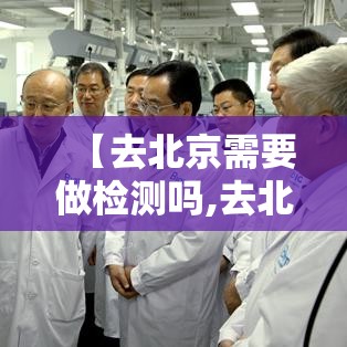 【去北京需要做检测吗,去北京要做哪些准备】 【去北京需要做检测吗,去北京要做哪些准备】