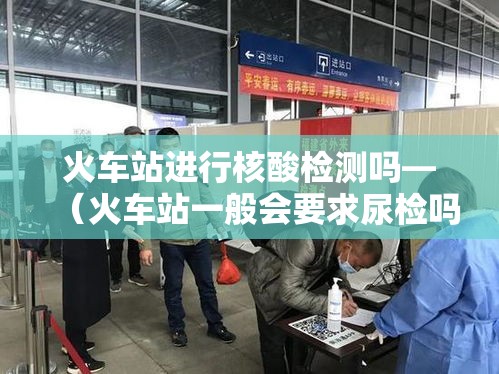 火车站进行核酸检测吗—(火车站一般会要求尿检吗) 火车站进行核酸检测吗—(火车站一般会要求尿检吗)